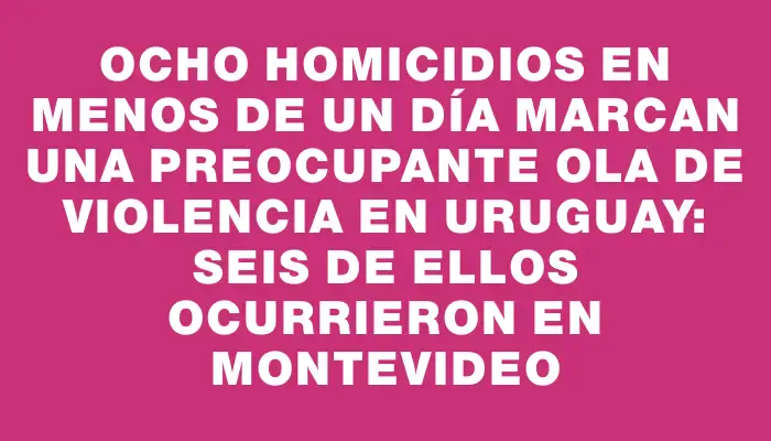 Ocho homicidios en menos de un día marcan una preocupante ola de violencia en Uruguay: seis de ellos ocurrieron en Montevideo