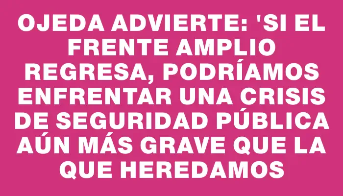 Ojeda advierte: "Si el Frente Amplio regresa, podríamos enfrentar una crisis de seguridad pública aún más grave que la que heredamos