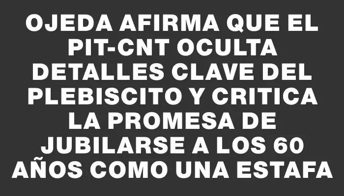 Ojeda afirma que el Pit-cnt oculta detalles clave del plebiscito y critica la promesa de jubilarse a los 60 años como una estafa