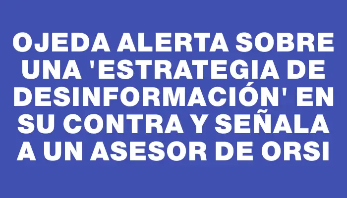 Ojeda alerta sobre una "estrategia de desinformación" en su contra y señala a un asesor de Orsi