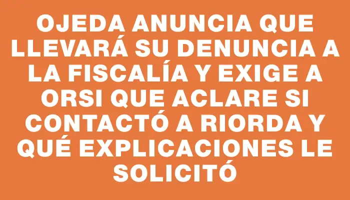 Ojeda anuncia que llevará su denuncia a la Fiscalía y exige a Orsi que aclare si contactó a Riorda y qué explicaciones le solicitó