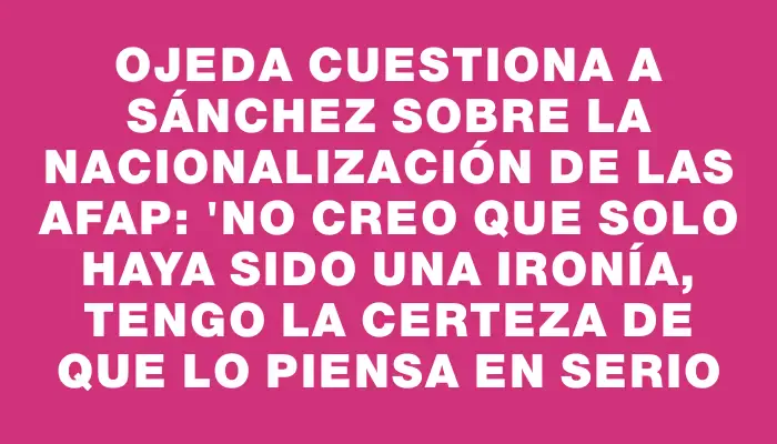 Ojeda cuestiona a Sánchez sobre la nacionalización de las Afap: "No creo que solo haya sido una ironía, tengo la certeza de que lo piensa en serio