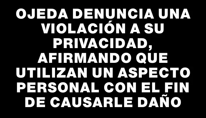 Ojeda denuncia una violación a su privacidad, afirmando que utilizan un aspecto personal con el fin de causarle daño