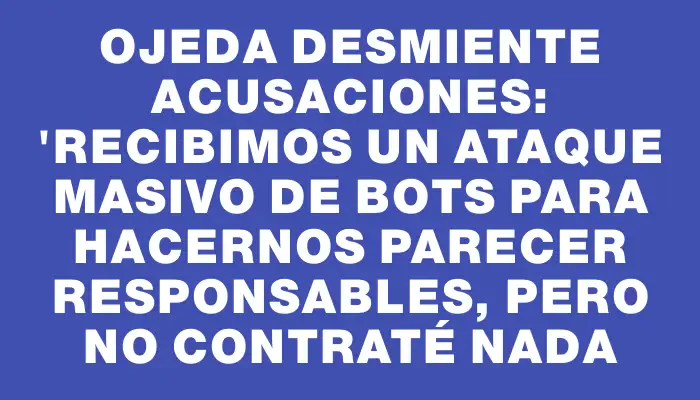 Ojeda desmiente acusaciones: "Recibimos un ataque masivo de bots para hacernos parecer responsables, pero no contraté nada