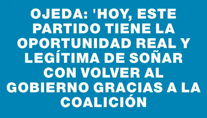 Ojeda: "Hoy, este partido tiene la oportunidad real y legítima de soñar con volver al gobierno gracias a la Coalición