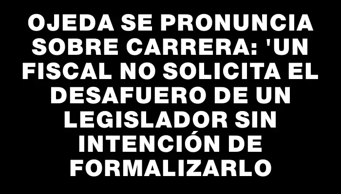 Ojeda se pronuncia sobre Carrera: "Un fiscal no solicita el desafuero de un legislador sin intención de formalizarlo