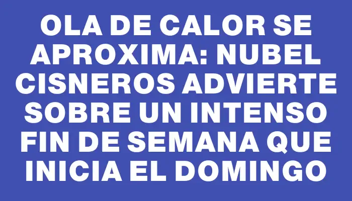 Ola de calor se aproxima: Nubel Cisneros advierte sobre un intenso fin de semana que inicia el domingo