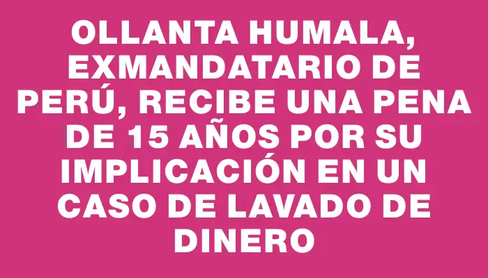 Ollanta Humala, exmandatario de Perú, recibe una pena de 15 años por su implicación en un caso de lavado de dinero