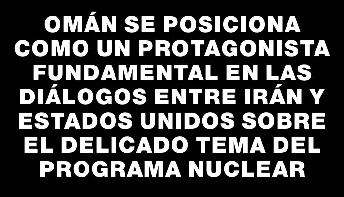 Omán se posiciona como un protagonista fundamental en las diálogos entre Irán y Estados Unidos sobre el delicado tema del programa nuclear