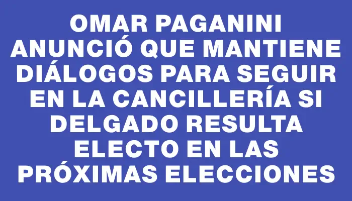 Omar Paganini anunció que mantiene diálogos para seguir en la Cancillería si Delgado resulta electo en las próximas elecciones