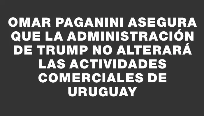 Omar Paganini asegura que la administración de Trump no alterará las actividades comerciales de Uruguay