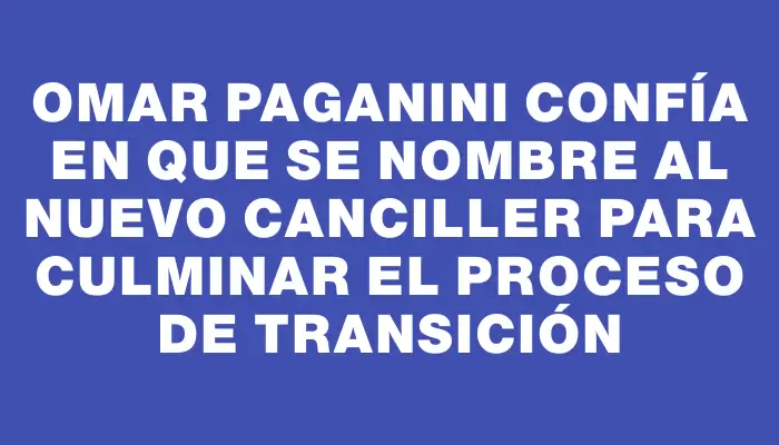 Omar Paganini confía en que se nombre al nuevo canciller para culminar el proceso de transición