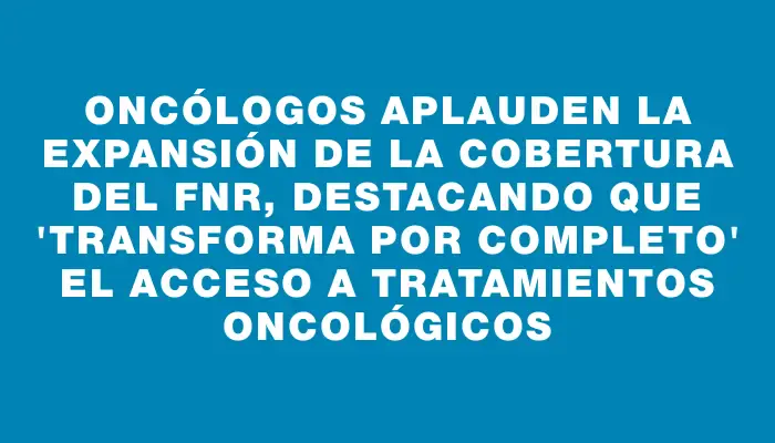 Oncólogos aplauden la expansión de la cobertura del Fnr, destacando que "transforma por completo" el acceso a tratamientos oncológicos