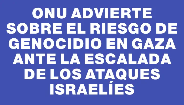 Onu advierte sobre el riesgo de genocidio en Gaza ante la escalada de los ataques israelíes