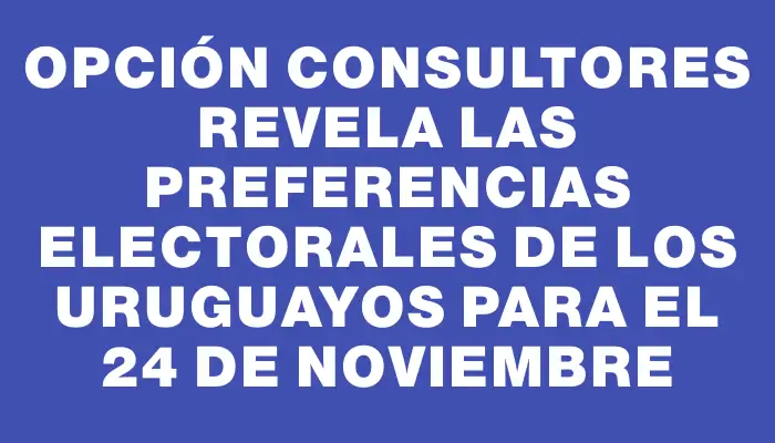 Opción Consultores revela las preferencias electorales de los uruguayos para el 24 de noviembre