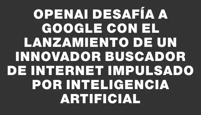 OpenAI desafía a Google con el lanzamiento de un innovador buscador de Internet impulsado por inteligencia artificial