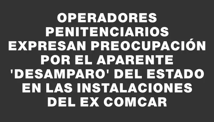 Operadores penitenciarios expresan preocupación por el aparente "desamparo" del Estado en las instalaciones del ex Comcar