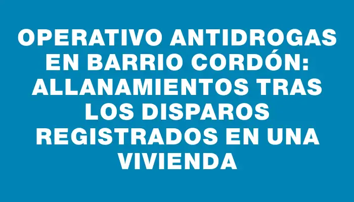 Operativo antidrogas en barrio Cordón: allanamientos tras los disparos registrados en una vivienda