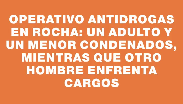 Operativo antidrogas en Rocha: un adulto y un menor condenados, mientras que otro hombre enfrenta cargos