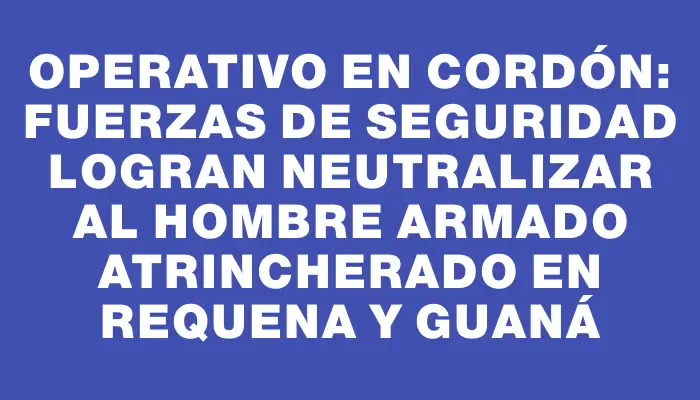 Operativo en Cordón: Fuerzas de seguridad logran neutralizar al hombre armado atrincherado en Requena y Guaná