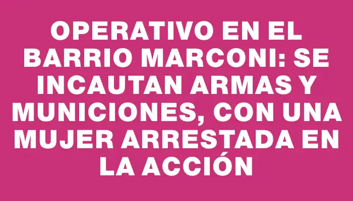 Operativo en el barrio Marconi: se incautan armas y municiones, con una mujer arrestada en la acción