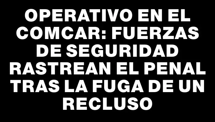 Operativo en el Comcar: Fuerzas de seguridad rastrean el penal tras la fuga de un recluso