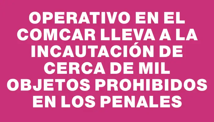 Operativo en el Comcar lleva a la incautación de cerca de mil objetos prohibidos en los penales