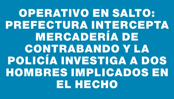 Operativo en Salto: Prefectura intercepta mercadería de contrabando y la Policía investiga a dos hombres implicados en el hecho