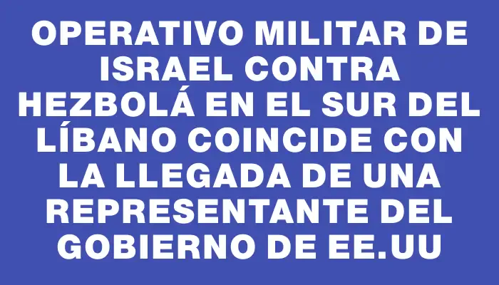 Operativo militar de Israel contra Hezbolá en el sur del Líbano coincide con la llegada de una representante del gobierno de Ee.uu