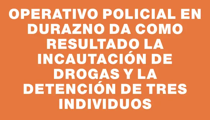 Operativo policial en Durazno da como resultado la incautación de drogas y la detención de tres individuos