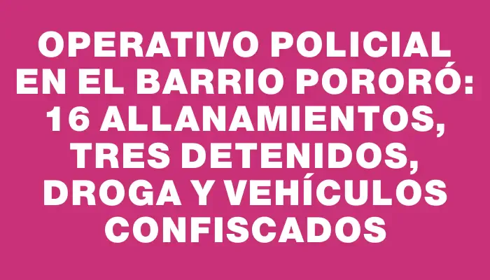 Operativo policial en el barrio Pororó: 16 allanamientos, tres detenidos, droga y vehículos confiscados