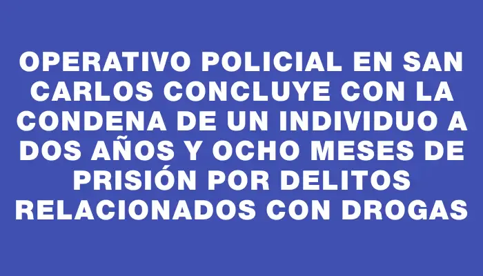 Operativo policial en San Carlos concluye con la condena de un individuo a dos años y ocho meses de prisión por delitos relacionados con drogas