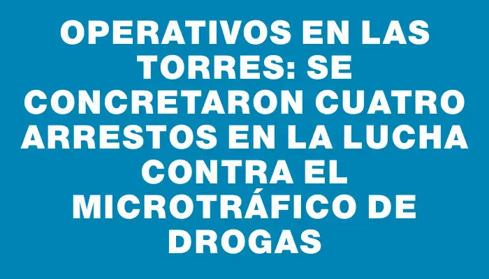 Operativos en Las Torres: se concretaron cuatro arrestos en la lucha contra el microtráfico de drogas