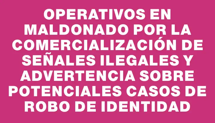 Operativos en Maldonado por la comercialización de señales ilegales y advertencia sobre potenciales casos de robo de identidad