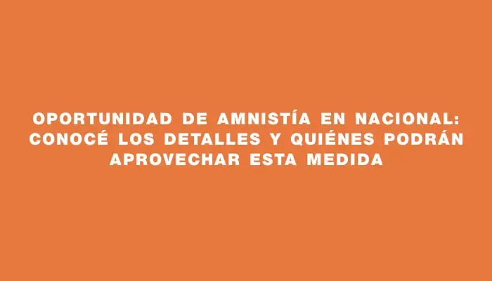 Oportunidad de Amnistía en Nacional: Conocé los detalles y quiénes podrán aprovechar esta medida
