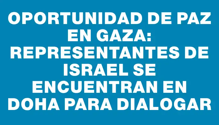 Oportunidad de paz en Gaza: representantes de Israel se encuentran en Doha para dialogar