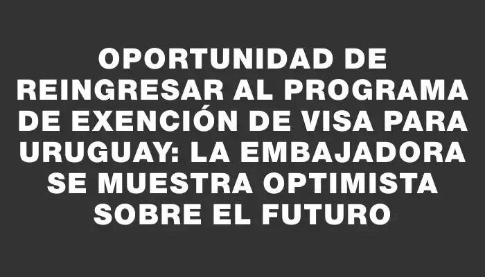 Oportunidad de reingresar al programa de exención de visa para Uruguay: la embajadora se muestra optimista sobre el futuro