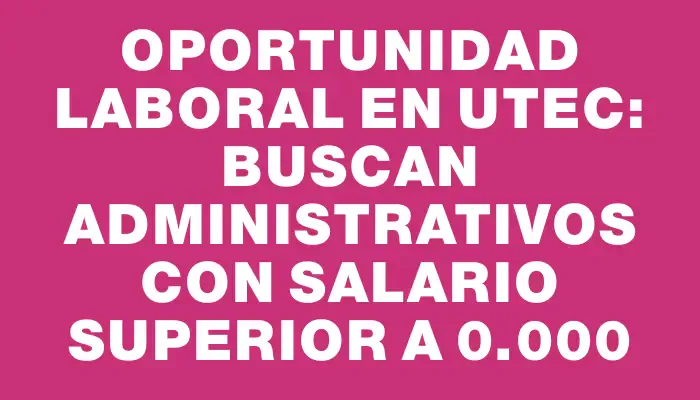 Oportunidad laboral en Utec: buscan administrativos con salario superior a $70.000