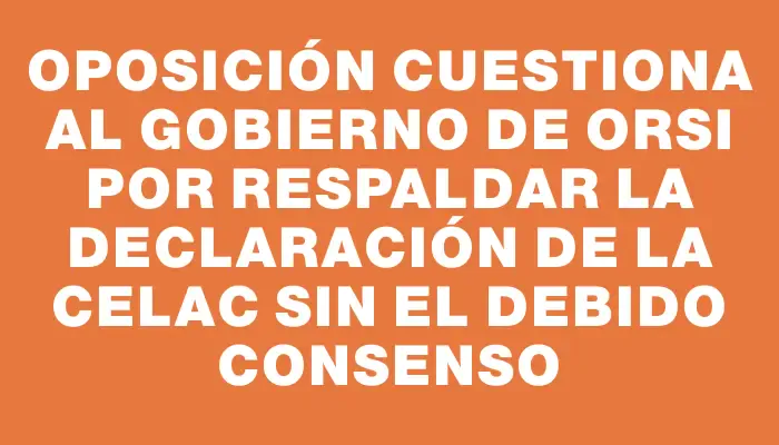 Oposición cuestiona al gobierno de Orsi por respaldar la declaración de la Celac sin el debido consenso