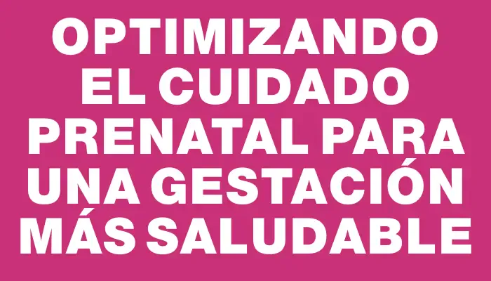 Optimizando el cuidado prenatal para una gestación más saludable