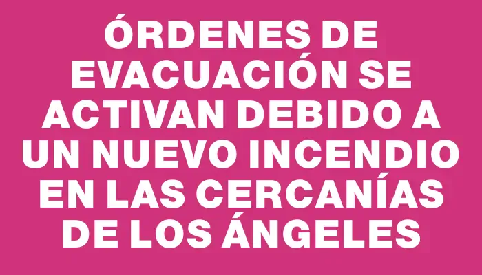 Órdenes de evacuación se activan debido a un nuevo incendio en las cercanías de Los Ángeles