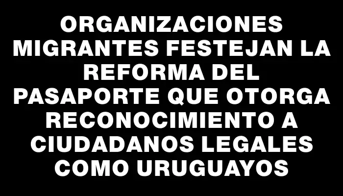 Organizaciones migrantes festejan la reforma del pasaporte que otorga reconocimiento a ciudadanos legales como uruguayos