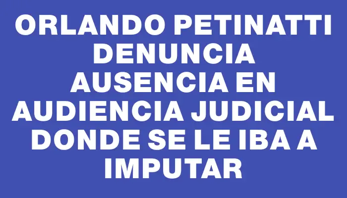 Orlando Petinatti denuncia ausencia en audiencia judicial donde se le iba a imputar