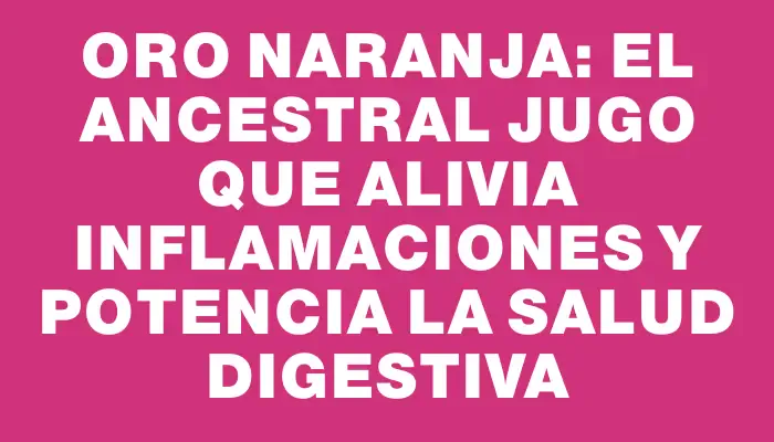 Oro Naranja: El ancestral jugo que alivia inflamaciones y potencia la salud digestiva