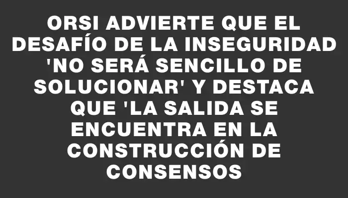 Orsi advierte que el desafío de la inseguridad "no será sencillo de solucionar" y destaca que "la salida se encuentra en la construcción de consensos