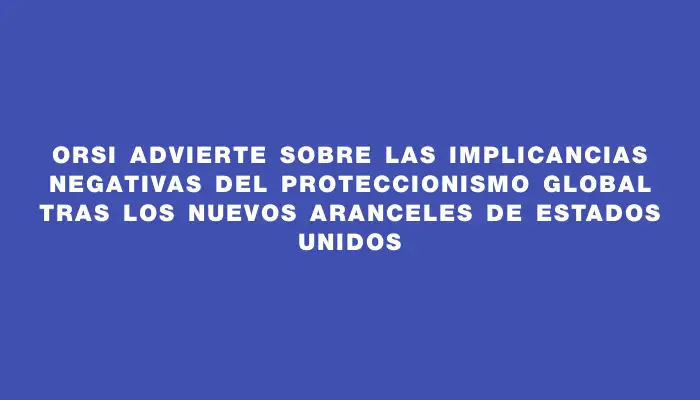 Orsi advierte sobre las implicancias negativas del proteccionismo global tras los nuevos aranceles de Estados Unidos