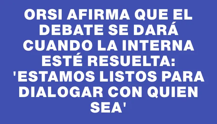 Orsi afirma que el debate se dará cuando la interna esté resuelta: 'Estamos listos para dialogar con quien sea'