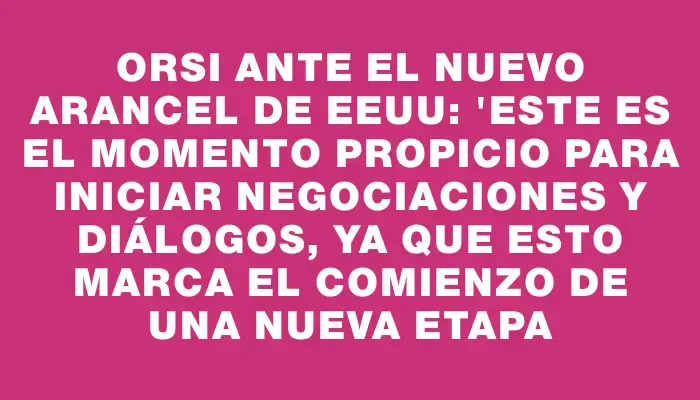 Orsi ante el nuevo arancel de Eeuu: "Este es el momento propicio para iniciar negociaciones y diálogos, ya que esto marca el comienzo de una nueva etapa