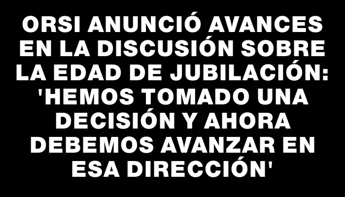 Orsi anunció avances en la discusión sobre la edad de jubilación: 'Hemos tomado una decisión y ahora debemos avanzar en esa dirección'