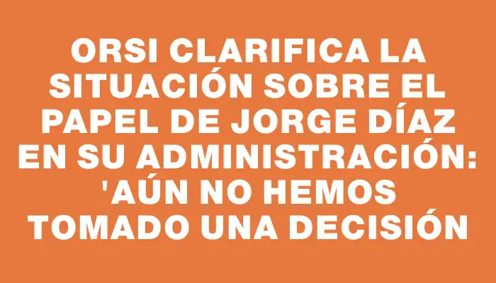 Orsi clarifica la situación sobre el papel de Jorge Díaz en su administración: "Aún no hemos tomado una decisión